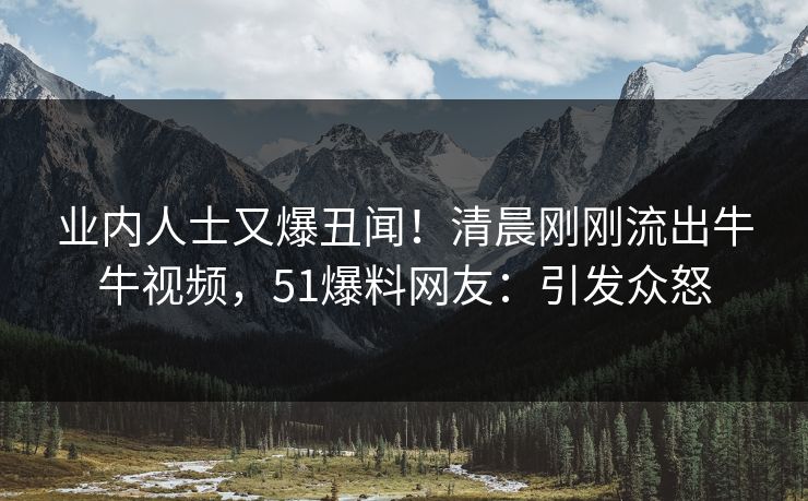 业内人士又爆丑闻！清晨刚刚流出牛牛视频，51爆料网友：引发众怒