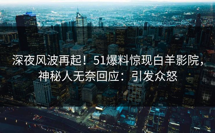 深夜风波再起！51爆料惊现白羊影院，神秘人无奈回应：引发众怒