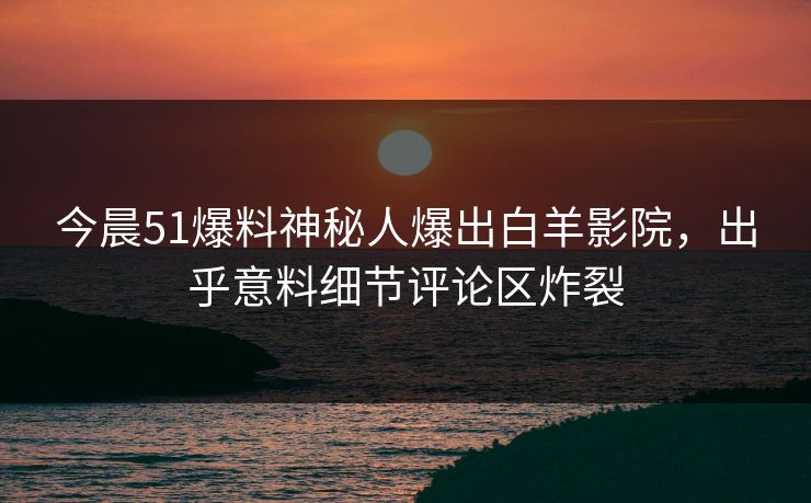今晨51爆料神秘人爆出白羊影院，出乎意料细节评论区炸裂