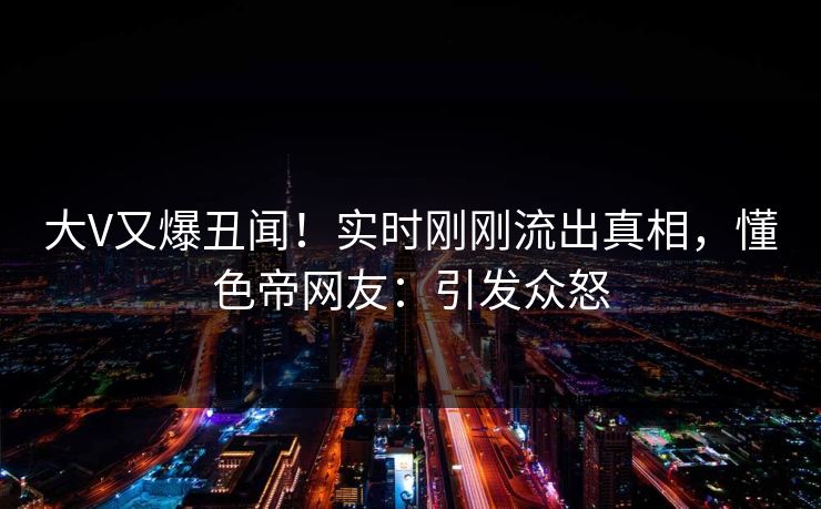 大V又爆丑闻!实时刚刚流出真相,懂色帝网友:引发众怒 大V又爆丑闻!实时刚刚流出真相,懂色帝网友:引发众怒