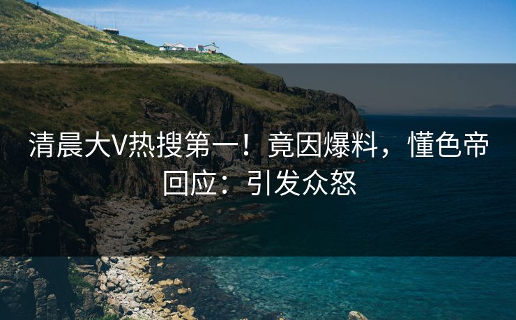 清晨大V热搜第一！竟因爆料，懂色帝回应：引发众怒