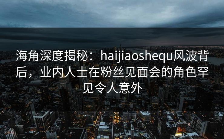 海角深度揭秘：haijiaoshequ风波背后，业内人士在粉丝见面会的角色罕见令人意外