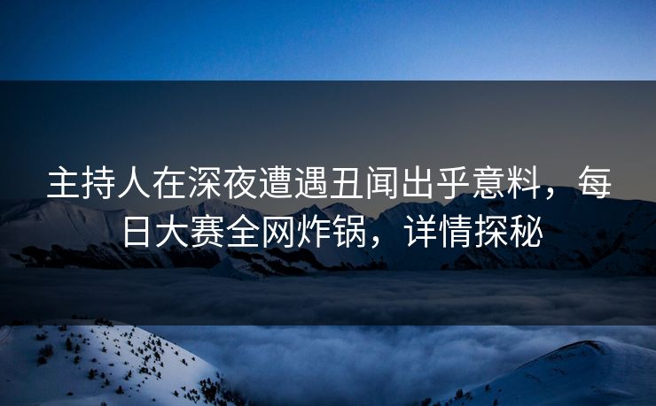 主持人在深夜遭遇丑闻出乎意料，每日大赛全网炸锅，详情探秘