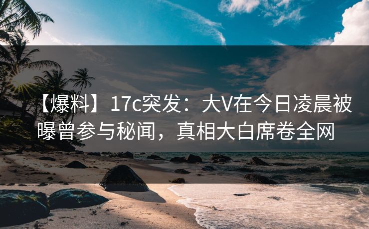 【爆料】17c突发：大V在今日凌晨被曝曾参与秘闻，真相大白席卷全网