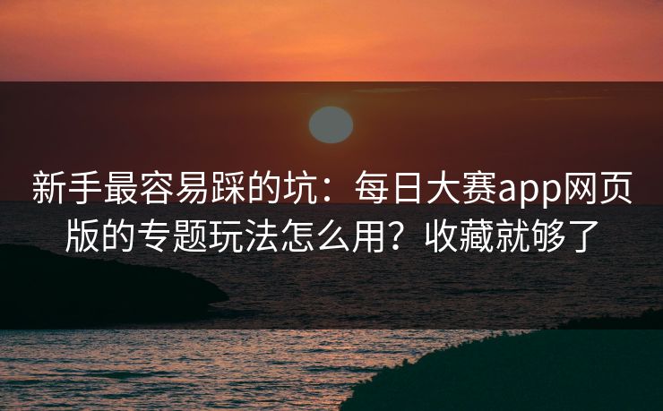 新手最容易踩的坑：每日大赛app网页版的专题玩法怎么用？收藏就够了