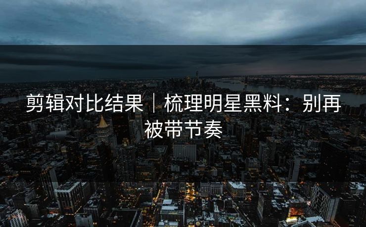 剪辑对比结果｜梳理明星黑料：别再被带节奏