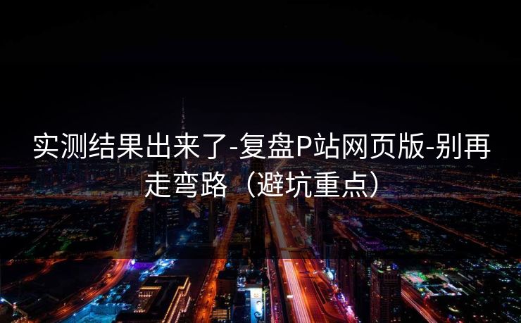 实测结果出来了-复盘P站网页版-别再走弯路（避坑重点）