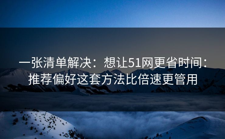 一张清单解决：想让51网更省时间：推荐偏好这套方法比倍速更管用