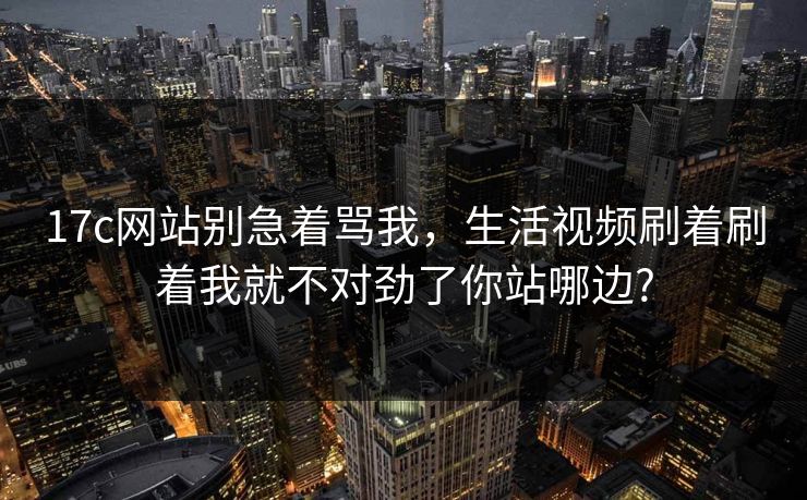 17c网站别急着骂我，生活视频刷着刷着我就不对劲了你站哪边?