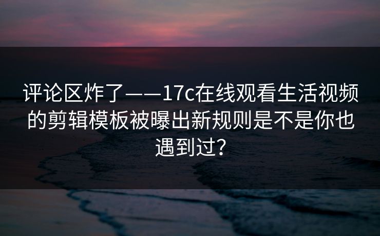 评论区炸了——17c在线观看生活视频的剪辑模板被曝出新规则是不是你也遇到过？