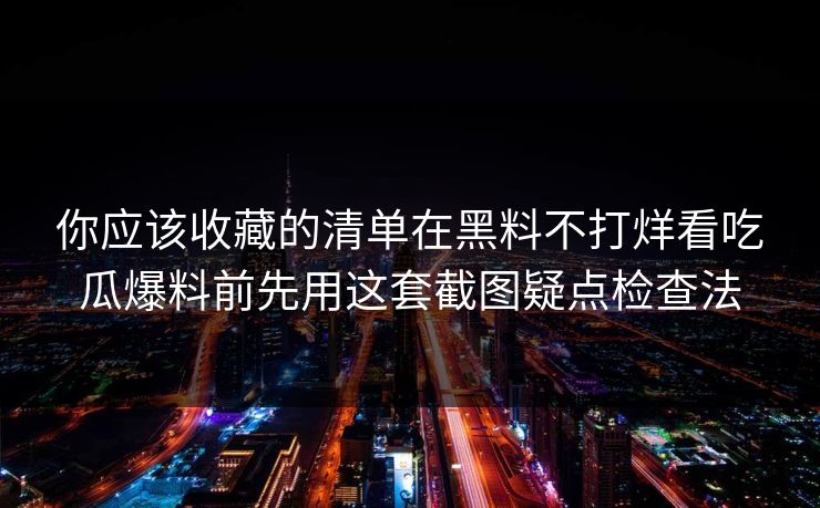 你应该收藏的清单在黑料不打烊看吃瓜爆料前先用这套截图疑点检查法