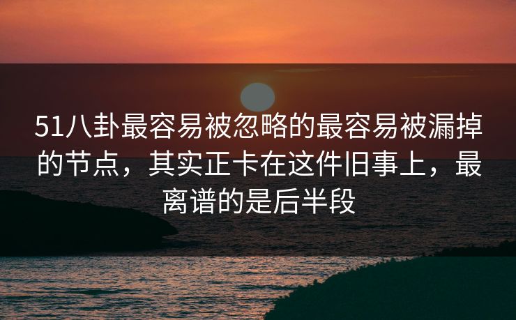 51八卦最容易被忽略的最容易被漏掉的节点，其实正卡在这件旧事上，最离谱的是后半段