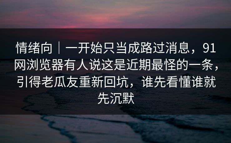 情绪向｜一开始只当成路过消息，91网浏览器有人说这是近期最怪的一条，引得老瓜友重新回坑，谁先看懂谁就先沉默