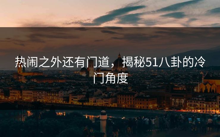 热闹之外还有门道，揭秘51八卦的冷门角度