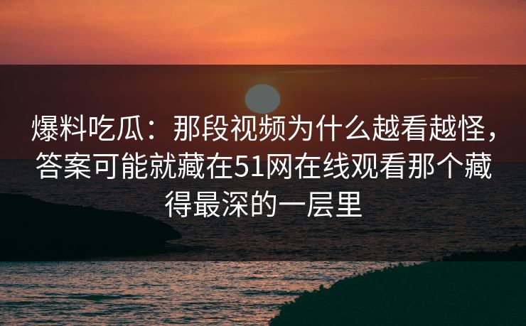爆料吃瓜：那段视频为什么越看越怪，答案可能就藏在51网在线观看那个藏得最深的一层里
