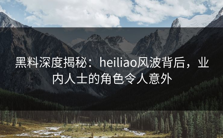 黑料深度揭秘：heiliao风波背后，业内人士的角色令人意外