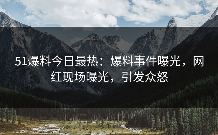 51爆料今日最热：爆料事件曝光，网红现场曝光，引发众怒
