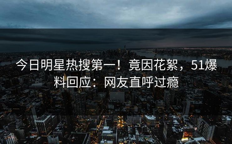 今日明星热搜第一！竟因花絮，51爆料回应：网友直呼过瘾