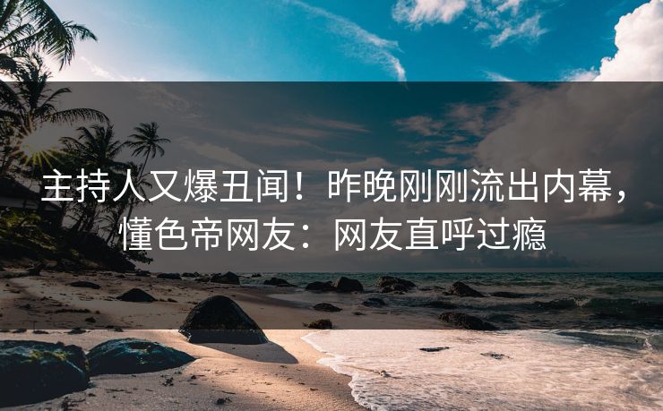 主持人又爆丑闻！昨晚刚刚流出内幕，懂色帝网友：网友直呼过瘾