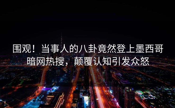 围观！当事人的八卦竟然登上墨西哥暗网热搜，颠覆认知引发众怒