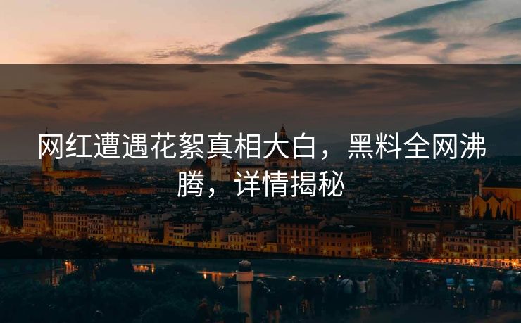 网红遭遇花絮真相大白，黑料全网沸腾，详情揭秘