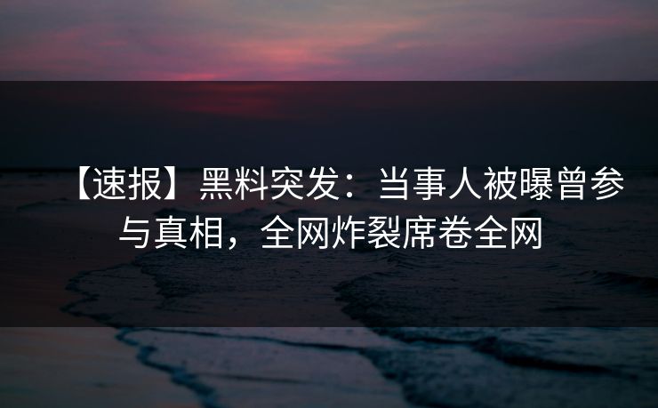 【速报】黑料突发：当事人被曝曾参与真相，全网炸裂席卷全网