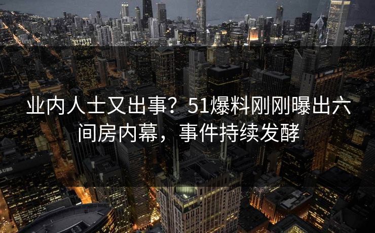 业内人士又出事？51爆料刚刚曝出六间房内幕，事件持续发酵