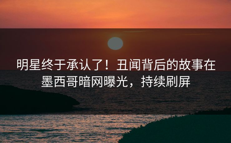 明星终于承认了！丑闻背后的故事在墨西哥暗网曝光，持续刷屏