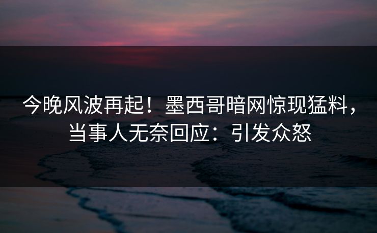 今晚风波再起！墨西哥暗网惊现猛料，当事人无奈回应：引发众怒