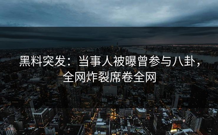 黑料突发：当事人被曝曾参与八卦，全网炸裂席卷全网