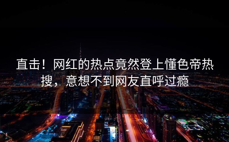 直击！网红的热点竟然登上懂色帝热搜，意想不到网友直呼过瘾