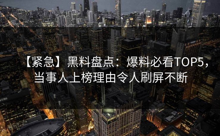 【紧急】黑料盘点：爆料必看TOP5，当事人上榜理由令人刷屏不断