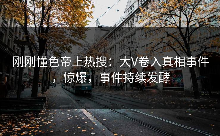 刚刚懂色帝上热搜：大V卷入真相事件，惊爆，事件持续发酵