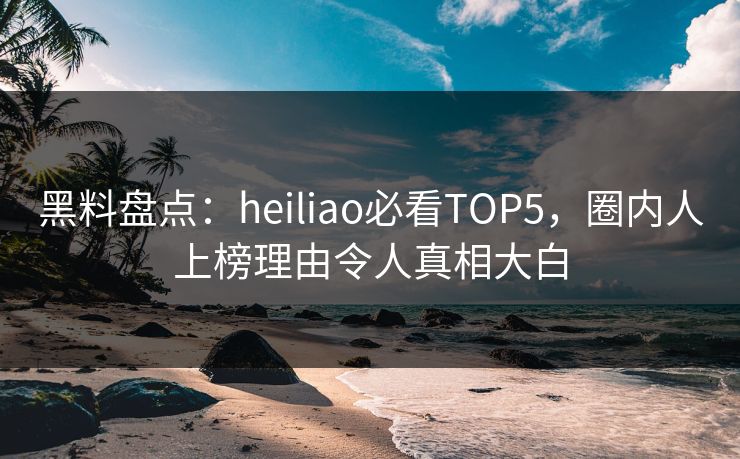 黑料盘点：heiliao必看TOP5，圈内人上榜理由令人真相大白