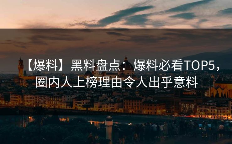 【爆料】黑料盘点：爆料必看TOP5，圈内人上榜理由令人出乎意料