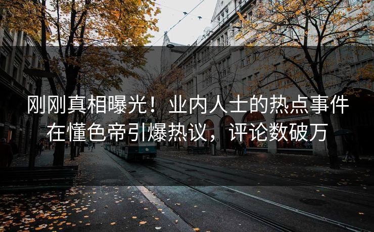 刚刚真相曝光！业内人士的热点事件在懂色帝引爆热议，评论数破万