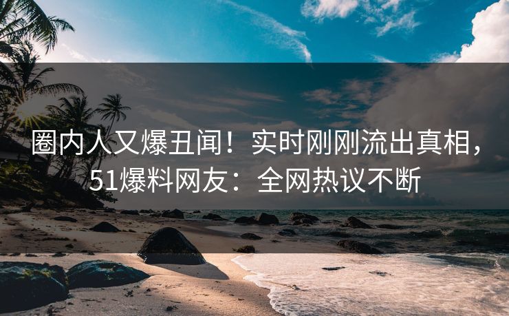 圈内人又爆丑闻！实时刚刚流出真相，51爆料网友：全网热议不断