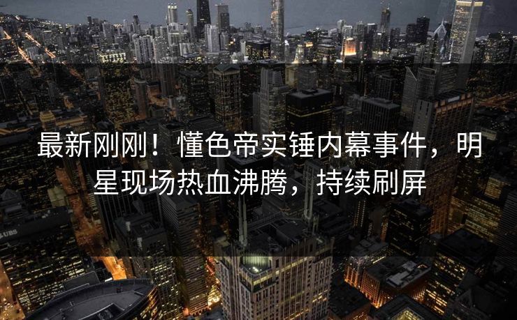 最新刚刚！懂色帝实锤内幕事件，明星现场热血沸腾，持续刷屏