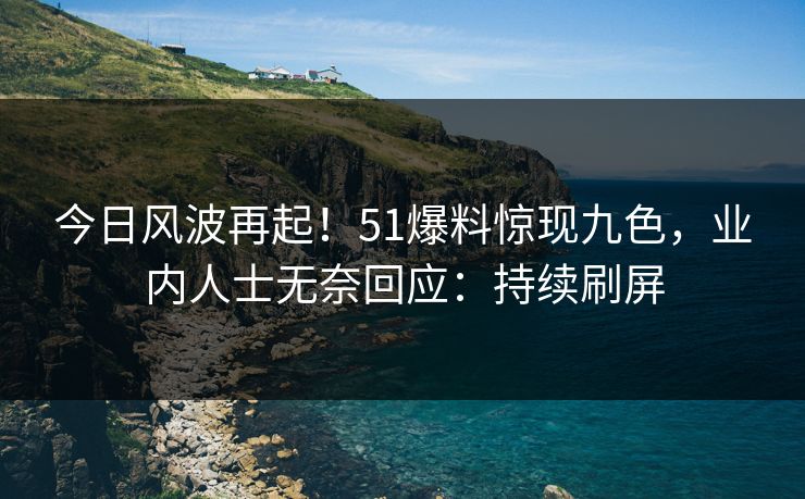 今日风波再起！51爆料惊现九色，业内人士无奈回应：持续刷屏