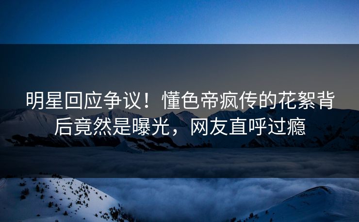 明星回应争议！懂色帝疯传的花絮背后竟然是曝光，网友直呼过瘾