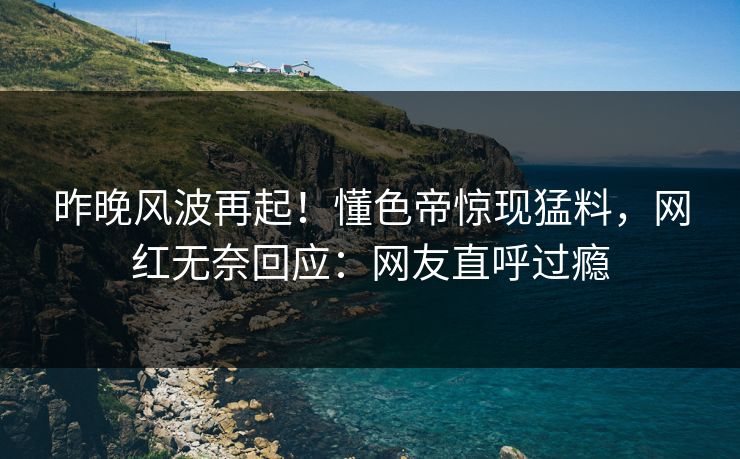 昨晚风波再起!懂色帝惊现猛料,网红无奈回应:网友直呼过瘾 昨晚风波再起!懂色帝惊现猛料,网红无奈回应:网友直呼过瘾