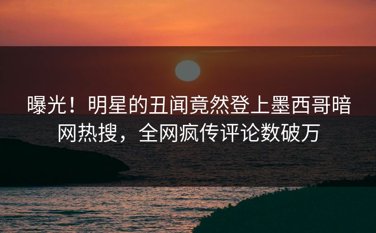 曝光！明星的丑闻竟然登上墨西哥暗网热搜，全网疯传评论数破万