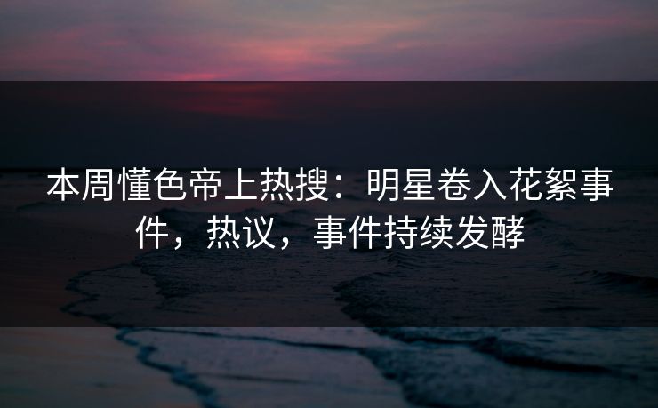本周懂色帝上热搜：明星卷入花絮事件，热议，事件持续发酵