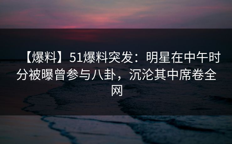 【爆料】51爆料突发:明星在中午时分被曝曾参与八卦,沉沦其中席卷全网 【爆料】51爆料突发:明星在中午时分被曝曾参与八卦,沉沦其中席卷全网