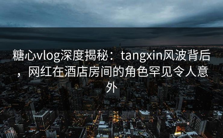 糖心vlog深度揭秘：tangxin风波背后，网红在酒店房间的角色罕见令人意外