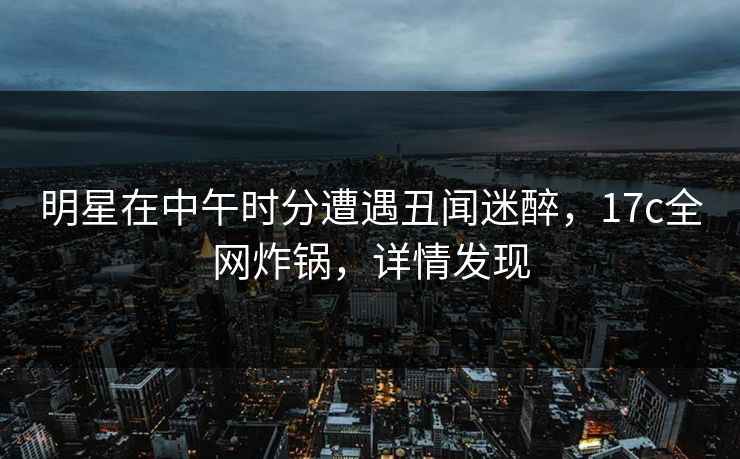 明星在中午时分遭遇丑闻迷醉，17c全网炸锅，详情发现