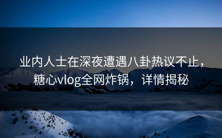 业内人士在深夜遭遇八卦热议不止，糖心vlog全网炸锅，详情揭秘