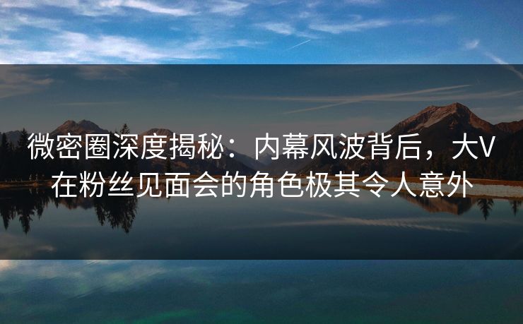 微密圈深度揭秘：内幕风波背后，大V在粉丝见面会的角色极其令人意外