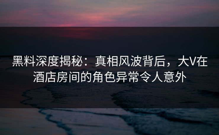 黑料深度揭秘：真相风波背后，大V在酒店房间的角色异常令人意外