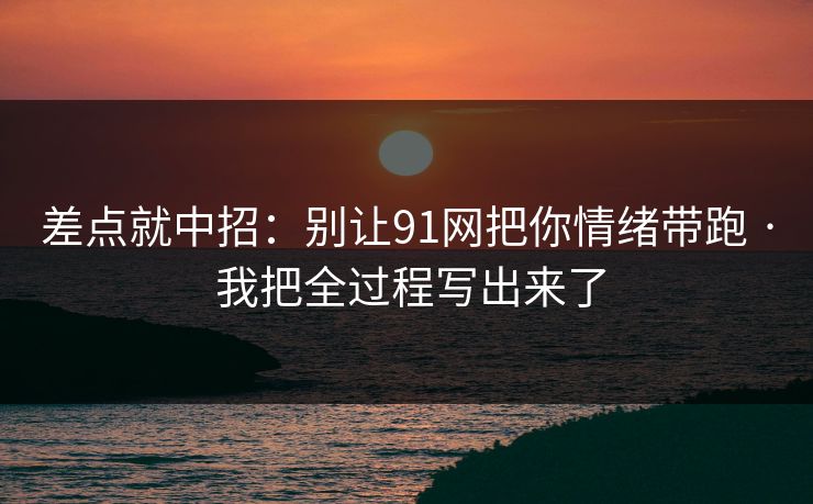差点就中招：别让91网把你情绪带跑 · 我把全过程写出来了